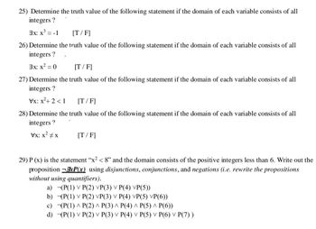 25) Determine the truth value of the following statement if the domain of each variable consists of all
integers ?
3x: x³ = -1
[T/F]
26) Determine the truth value of the following statement if the domain of each variable consists of all
integers ?
3x: x² = 0
[T/F]
27) Determine the truth value of the following statement if the domain of each variable consists of all
integers ?
Vx: x²+2 <1
[T/F]
28) Determine the truth value of the following statement if the domain of each variable consists of all
integers?
Vx: x²
[T/F]
29) P (x) is the statement "x² < 8" and the domain consists of the positive integers less than 6. Write out the
proposition ExP(x) using disjunctions, conjunctions, and negations (i.e. rewrite the propositions
without using quantifiers).
a) (P(1) V P(2) VP(3) ✓ P(4) VP(5))
b)
c)
d)
(P(1) V P(2) VP(3) V P(4) VP(5) VP(6))
(P(1) ^ P(2) ^ P(3) ^ P(4) ^ P(5) ^ P(6))
(P(1) V P(2) V P(3) V P(4) V P(5) ✓ P(6) P(7))