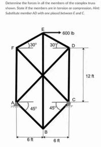 Determine the forces in all the members of the complex truss
shown. State if the members are in tension or compression. Hint:
Substitute member AD with one placed between E and C.
E
600 lb
30°
30%
D
F
12 ft
C
A
45°
450
6 ft
6 ft
B.
