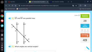 >
Star Wars
C
IXL | Transversals of parallel line X
Ask a Question | bartleby
+
ixl.com/math/grade-8/transversals-of-parallel-lines-name-angle-pairs
GCS Bookmarks
Abogada Nancy Rey...
#1
5
17
1
30
D
ACE and FH are parallel lines.
I
G
F
C
D
B
H
E
4) A Which angles are vertical angles?
☆
☐
0 X
Todos los favoritos
Video ▸ Questions
answered
28
Time
elapsed
00 39 36
HR MIN SEC
SmartScore
out of 100 ?
49