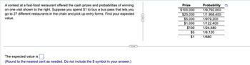 A contest at a fast-food restaurant offered the cash prizes and probabilities of winning
on one visit shown to the right. Suppose you spend $1 to buy a bus pass that lets you
go to 27 different restaurants in the chain and pick up entry forms. Find your expected
value.
...
The expected value is
(Round to the nearest cent as needed. Do not include the $ symbol in your answer.)
Prize
Probability
$100,000
1/9,792,000
$25,000
1/1,958,400
$5,000
1/979,200
$1,000
1/122,400
$100
1/24,480
$5
1/6,120
$1
1/680