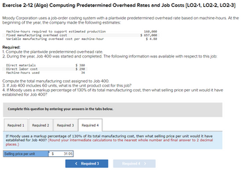 Exercise 2-12 (Algo) Computing Predetermined Overhead Rates and Job Costs [LO2-1, LO2-2, LO2-3]
Moody Corporation uses a job-order costing system with a plantwide predetermined overhead rate based on machine-hours. At the
beginning of the year, the company made the following estimates:
Machine-hours required to support estimated production
Fixed manufacturing overhead cost
Variable manufacturing overhead cost per machine-hour
Required:
1. Compute the plantwide predetermined overhead rate.
2. During the year, Job 400 was started and completed. The following information was available with respect to this job:
Direct materials
Direct labor cost
Machine-hours used
Compute the total manufacturing cost assigned to Job 400.
3. If Job 400 includes 60 units, what is the unit product cost for this job?
4. If Moody uses a markup percentage of 130% of its total manufacturing cost, then what selling price per unit would it have
established for Job 400?
Complete this question by entering your answers in the tabs below.
Required 1
$380
$ 290
34
Required 2 Required 3 Required 4
S
160,000
$ 657,000
$ 4.80
If Moody uses a markup percentage of 130% of its total manufacturing cost, then what selling price per unit would it have
established for Job 400? (Round your intermediate calculations to the nearest whole number and final answer to 2 decimal
places.)
Selling price per unit
31.05
< Required 3
Required 4 >