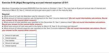 Exercise 9-1A (Algo) Recognizing accrued interest expense LO 9-1
Abardeen Corporation borrowed $100,000 from the bank on October 1, Year 1. The note had an 8 percent annual rate of interest and
matured on March 31, Year 2. Interest and principal were paid in cash on the maturity date.
Required
a. What amount of cash did Abardeen pay for interest in Year 1?
b. What amount of interest expense was recognized on the Year 1 income statement? (Do not round intermediate calculations. Round
your answer to the nearest dollar amount.)
c. What amount of total liabilities was reported on the December 31, Year 1, balance sheet? (Do not round intermediate calculations.
Round your answer to the nearest dollar amount.)
d. What total amount of cash was paid to the bank on March 31, Year 2, for principal and interest?
e. What amount of interest expense was reported on the Year 2 income statement? (Do not round intermediate calculations. Round
your answer to the nearest dollar amount.)
a. Amount of cash paid
b.
Interest expense
C.
Total liabilities
d. Amount of cash paid
e. Interest expense