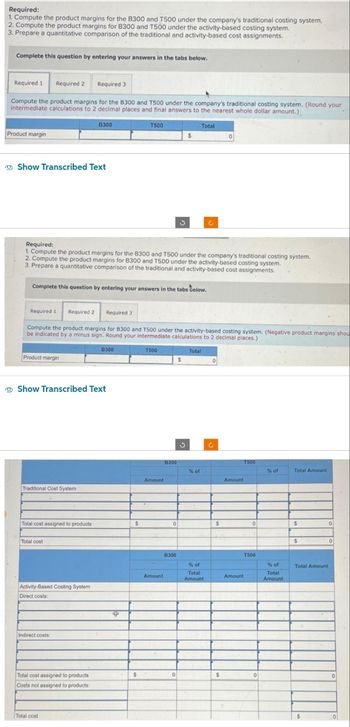 Required:
1. Compute the product margins for the B300 and T500 under the company's traditional costing system,
2. Compute the product margins for B300 and T500 under the activity-based costing system.
3. Prepare a quantitative comparison of the traditional and activity-based cost assignments.
Complete this question by entering your answers in the tabs below.
Required 1 Required 2 Required 3
Compute the product margins for the B300 and T500 under the company's traditional costing system. (Round your
intermediate calculations to 2 decimal places and final answers to the nearest whole dollar amount.)
Product margin
Show Transcribed Text
Required 1 Required 2
Product margin
Required:
1. Compute the product margins for the B300 and T500 under the company's traditional costing system.
2. Compute the product margins for B300 and T500 under the activity-based costing system.
3. Prepare a quantitative comparison of the traditional and activity-based cost assignments.
Complete this question by entering your answers in the tabs below.
Traditional Cost System
Total cost assigned to products
B300
Show Transcribed Text
Total cost
Compute the product margins for 8300 and T500 under the activity-based costing system. (Negative product margins shou
be indicated by a minus sign. Round your intermediate calculations to 2 decimal places.)
Total
Activity-Based Costing System
Direct costs:
Indirect costs:
Total cost assigned to products
Costs not assigned to products:
Required 3
Total cost
8300
T500
4
$
$
T500
Amount
Amount
B300
$
0
B300
Total
$
% of
% of
Total
Amount
0
$
$
Amount
T500
0
T500
Amount
0
% of
% of
Total
Amount
Total Amount
$
$
0
Total Amount
$
0