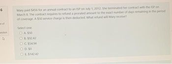 6
at of
Jestion
Mary paid $456 for an annual contract to an ISP on July 1, 2012. She terminated her contract with the ISP on
March 8. The contract requires to refund a prorated amount to the exact number of days remaining in the period
of coverage. A $50 service charge is then deducted. What refund will Mary receive?
Select one:
OA. $50
OB. $92.42
OC. $54.94
O D. $0
OE. $142.42