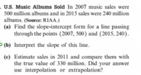 . U.S. Music Albums Sold In 2007 music sales were
500 million albums and in 2015 sales were 240 million
albums. (Source: RIAA.)
(a) Find the slope-intercept form for a line passing
through the points (2007, 500) and (2015, 240).
Þ (b) Interpret the slope of this line.
(c) Estimate sales in 2011 and compare them with
the true value of 330 million. Did your answer
use interpolation or extrapolation?
