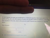 v3&drc%3D0&gi=2475808&cfgl=1&dnb-08
If 145.3 grams of water are predicted in a chemical equation that starts with 57.2
grams of H2, but only 58.4 grams of water are actually made by students conducting
this reaction in the lab, what is the percent yield? Round your answer to 1 decimal
place.
Your Answer:
Answer
units
D Add attachments to support your work.
