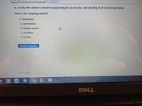 In a study, the sample is chosen by separating all cars by size, and selecting 10 of each size grouping
What is the sampling method?
O ystematic
O Convenience
O Simple random
O Stratified
O Cluster
Subrmit Question
- Previous
W
DELL
