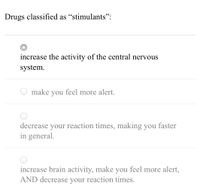 Drugs classified as "stimulants":
increase the activity of the central nervous
system.
make
you
feel more alert.
decrease your reaction times, making you faster
in general.
increase brain activity, make you feel more alert,
AND decrease your reaction times.
