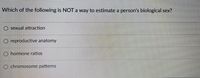 Which of the following is NOT a way to estimate a person's biological sex?
sexual attraction
O reproductive anatomy
O hormone ratios
O chromosome patterns
