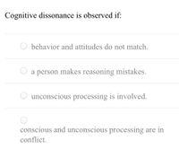 Cognitive dissonance is observed if:
behavior and attitudes do not match.
a person makes reasoning mistakes.
unconscious processing is involved.
conscious and unconscious processing are in
conflict.
