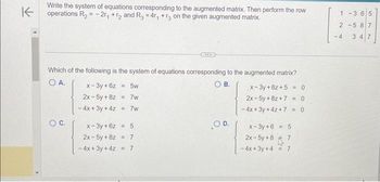 K
Write the system of equations corresponding to the augmented matrix. Then perform the row
operations R₂ = -2r₁ +r2 and R3 = 4r₁ +3 on the given augmented matrix.
Which of the following is the system of equations corresponding to the augmented matrix?
O A.
OB.
O C.
x-3y + 6z = 5w
2x-5y + 8z
- 4x + 3y + 4z =7w
= 7w
x-3y+6z = 5
2x-5y+8z = 7
-4x+3y + 4z = 7
OD.
x-3y+6z+5= 0
2x-5y + 8z +7 <=0
-4x+3y + 4z + 7 = 0
x-3y+6
2x - 5y +8
-4x+3y+4= 7
5
1-3 6 5
2-587
-4 347