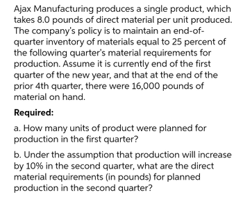 Ajax Manufacturing produces a single product, which
takes 8.0 pounds of direct material per unit produced.
The company's policy is to maintain an end-of-
quarter inventory of materials equal to 25 percent of
the following quarter's material requirements for
production. Assume it is currently end of the first
quarter of the new year, and that at the end of the
prior 4th quarter, there were 16,000 pounds of
material on hand.
Required:
a. How many units of product were planned for
production in the first quarter?
b. Under the assumption that production will increase
by 10% in the second quarter, what are the direct
material requirements (in pounds) for planned
production in the second quarter?