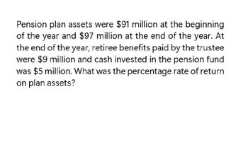 Pension plan assets were $91 million at the beginning
of the year and $97 million at the end of the year. At
the end of the year, retiree benefits paid by the trustee
were $9 million and cash invested in the pension fund
was $5 million. What was the percentage rate of return
on plan assets?