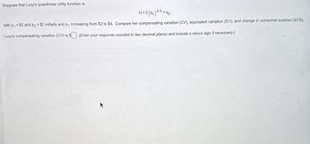 Suppose that Lucy's quasilinear utility function is
U-2(01)05
+92'
with p₁ =$2 and p2 = $2 initially and p₁ increasing from $2 to $4. Compare her compensating variation (CV), equivalent variation (EV), and change in consumer surplus (ACS).
Lucy's compensating variation (CV) is $ (Enter your response rounded to two decimal places and include a minus sign if necessary.)