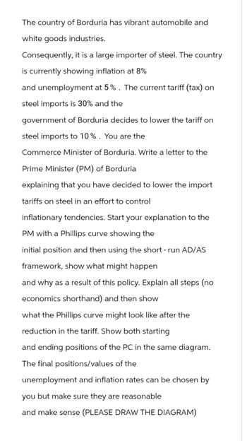 The country of Borduria has vibrant automobile and
white goods industries.
Consequently, it is a large importer of steel. The country
is currently showing inflation at 8%
and unemployment at 5%. The current tariff (tax) on
steel imports is 30% and the
government of Borduria decides to lower the tariff on
steel imports to 10%. You are the
Commerce Minister of Borduria. Write a letter to the
Prime Minister (PM) of Borduria
explaining that you have decided to lower the import
tariffs on steel in an effort to control
inflationary tendencies. Start your explanation to the
PM with a Phillips curve showing the
initial position and then using the short-run AD/AS
framework, show what might happen
and why as a result of this policy. Explain all steps (no
economics shorthand) and then show
what the Phillips curve might look like after the
reduction in the tariff. Show both starting
and ending positions of the PC in the same diagram.
The final positions/values of the
unemployment and inflation rates can be chosen by
you but make sure they are reasonable
and make sense (PLEASE DRAW THE DIAGRAM)