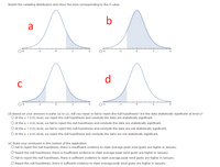 Sketch the sampling distribution and show the area corresponding to the P-value.
b
a
O-4
-2
-2
d
C
O-4
-2
O-4
4
(d) Based on your answers in parts (a) to (c), will you reject or fail to reject the null hypothesis? Are the data statistically significant at level a?
O At the a = 0.01 level, we reject the null hypothesis and conclude the data are statistically significant.
O At the a = 0.01 level, we fail to reject the null hypothesis and conclude the data are statistically significant.
O At the a = 0.01 level, we fail to reject the null hypothesis and conclude the data are not statistically significant.
O At the a = 0.01 level, we reject the null hypothesis and conclude the data are not statistically significant.
(e) State your conclusion in the context of the application.
O Fail to reject the null hypothesis, there is insufficient evidence to claim average peak wind gusts are higher in January.
O Reject the null hypothesis, there is insufficient evidence to claim average peak wind gusts are higher in January.
O Fail to reject the null hypothesis, there is sufficient evidence to claim average peak wind gusts are higher in January.
O Reject the null hypothesis, there is sufficient evidence to claim average peak wind gusts are higher in January.
