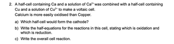 2. A half-cell containing Ca and a solution of Ca²+ was combined with a half-cell containing
Cu and a solution of Cu²+ to make a voltaic cell.
Calcium is more easily oxidised than Copper.
a) Which half-cell would form the cathode?
b) Write the half-equations for the reactions in this cell, stating which is oxidation and
which is reduction.
c) Write the overall cell reaction.