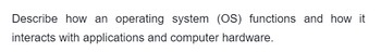 Describe how an operating system (OS) functions and how it
interacts with applications and computer hardware.