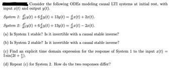 Consider the following ODEs modeling causal LTI systems at initial rest, with
input x(t) and output y(t).
System 1: dy(t) +6ª y(t) + 13y(t) = ₫ x(t) + 2x(t).
System 2:
d2
y(t) +6ª y(t) + 13y(t) = x(t) — 2x(t).
(a) Is System 1 stable? Is it invertible with a causal stable inverse?
(b) Is System 2 stable? Is it invertible with a causal stable inverse?
(c) Find an explicit time domain expression for the response of System 1 to the input x(t)
5 sin(2t+1).
(d) Repeat (c) for System 2. How do the two responses differ?