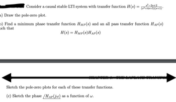 Consider a causal stable LTI system with transfer function H(s)
=
$2-2s+2
(s²+4s+5)(s+1)*
a) Draw the pole-zero plot.
o) Find a minimum phase transfer function HMP(s) and an all pass transfer function HAP(s)
uch that
H(s) = Hmp(s)HAP(S)
Sketch the pole-zero plots for each of these transfer functions.
(c) Sketch the phase /HAP(jw) as a function of w.