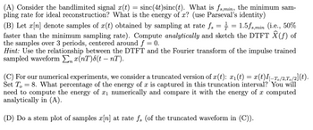 (A) Consider the bandlimited signal x(t) = sinc(4t) sinc(t). What is fs,min, the minimum sam-
pling rate for ideal reconstruction? What is the energy of x? (use Parseval's identity)
(B) Let x[n] denote samples of x(t) obtained by sampling at rate fs = ½-½ = 1.5fs,min (i.e., 50%
faster than the minimum sampling rate). Compute analytically and sketch the DTFT Ŷ(f) of
the samples over 3 periods, centered around f = 0.
Hint: Use the relationship between the DTFT and the Fourier transform of the impulse trained
sampled waveform Σ x(nT)(t – nT).
(C) For our numerical experiments, we consider a truncated version of x(t): x₁(t) = x(t)I–T。/2,T。/2](t).
Set To
= 8. What percentage of the energy of x is captured in this truncation interval? You will
need to compute the energy of x₁ numerically and compare it with the energy of x computed
analytically in (A).
(D) Do a stem plot of samples x[n] at rate fs (of the truncated waveform in (C)).