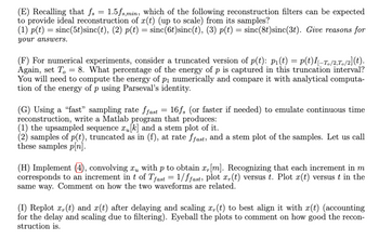 (E) Recalling that fs = 1.5fs,min, which of the following reconstruction filters can be expected
to provide ideal reconstruction of x(t) (up to scale) from its samples?
(1) p(t) = sinc(5t)sinc(t), (2) p(t) = sinc(6t)sinc(t), (3) p(t) = sinc(8t) sinc(3t). Give reasons for
your answers.
(F) For numerical experiments, consider a truncated version of p(t): p₁(t) = p(t)I[-T。/2,To/2](t).
Again, set To = 8. What percentage of the energy of p is captured in this truncation interval?
You will need to compute the energy of p₁ numerically and compare it with analytical computa-
tion of the energy of p using Parseval's identity.
(G) Using a "fast" sampling rate ffast = 16fs (or faster if needed) to emulate continuous time
reconstruction, write a Matlab program that produces:
(1) the upsampled sequence x₁ [k] and a stem plot of it.
(2) samples of p(t), truncated as in (f), at rate ffast, and a stem plot of the samples. Let us call
these samples p[n].
(H) Implement (4), convolving xμ with p to obtain x, [m]. Recognizing that each increment in m
corresponds to an increment in t of Tfast = 1/ffast, plot x,(t) versus t. Plot x(t) versus t in the
same way. Comment on how the two waveforms are related.
(I) Replot x,(t) and x(t) after delaying and scaling x,(t) to best align it with x(t) (accounting
for the delay and scaling due to filtering). Eyeball the plots to comment on how good the recon-
struction is.