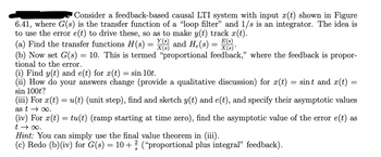 Consider a feedback-based causal LTI system with input x(t) shown in Figure
6.41, where G(s) is the transfer function of a "loop filter" and 1/s is an integrator. The idea is
to use the error e(t) to drive these, so as to make y(t) track x(t).
(a) Find the transfer functions H(s) =
Y(s)
X(s)
and He(s) =
=
E(s)
X(s)*
(b) Now set G(s) = 10. This is termed “proportional feedback," where the feedback is propor-
tional to the error.
(i) Find y(t) and e(t) for x(t)
sin 10t.
(ii) How do your answers change (provide a qualitative discussion) for x(t)
sin 100t?
=
sint and x(t)
(iii) For x(t) = u(t) (unit step), find and sketch y(t) and e(t), and specify their asymptotic values
as t∞.
(iv) For x(t) = tu(t) (ramp starting at time zero), find the asymptotic value of the error e(t) as
t → ∞.
Hint: You can simply use the final value theorem in (iii).
(c) Redo (b)(iv) for G(s) = 10+ 2/3 ("proportional plus integral" feedback).