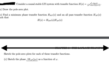 s2-2s+2
Consider a causal stable LTI system with transfer function H(s) = (s²+4s+5)(s+1)*
a) Draw the pole-zero plot.
b) Find a minimum phase transfer function HMP(s) and an all pass transfer function HAP(s)
ch that
H(s) = Hmp(s)HAP(S)
Sketch the pole-zero plots for each of these transfer functions.
(c) Sketch the phase /HAP (jw) as a function of w.