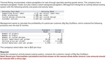 Thermal Rising, Incorporated, makes paragliders for sale through specialty sporting goods stores. The company has a
standard paraglider model, but also makes custom-designed paragliders. Management designed an activity-based costing
system with the following activity cost pools and activity rates:
Activity Cost Pool
Supporting direct labor
Order processing
Custom design processing
Customer service.
Activity Rate
$22 per direct labor-hour
$ 200 per order
$ 270 per custom design
$ 424 per customer
Management wants to calculate the profitability of a particular customer, Big Sky Outfitters, which ordered the following
products over the last 12 months:
Number of gliders
Number of orders
Number of custom designs
Direct labor-hours per glider
Selling price per glider
Direct materials cost per glider.
The company's direct labor rate is $20 per hour.
Standard
Model
12
2
0
29.50
$ 1,825
$ 476
Custom
Design
2
2
2
33.00
$ 2,400
$ 574
Required:
Using the company's activity-based costing system, compute the customer margin of Big Sky Outfitters.
Note: Round your intermediate calculations and final answer to the nearest whole dollar amount. Loss amounts should
be entered with a minus sign.