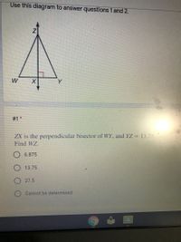 Use this diagram to answer questions 1 and 2.
W
Y
#1 *
ZX is the perpendicular bisector of WY, and YZ = 13.75
Find WZ.
6.875
13.75
27.5
Cannot be determined
