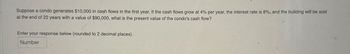 Suppose a condo generates $10,000 in cash flows in the first year. If the cash flows grow at 4% per year, the interest rate is 8%, and the building will be sold
at the end of 22 years with a value of $90,000, what is the present value of the condo's cash flow?
Enter your response below (rounded to 2 decimal places).
Number