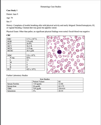 Hematology Case Studies
Case Study 1
Patient: Jane F.
Age: 70
Sex: F
History: Complains of trouble breathing after mild physical activity and easily fatigued. Denied hemoptysis, GI,
or vaginal bleeding. Claimed diet was good, but appetite varied.
Physical Exam: Other than pallor, no significant physical findings were noted. Occult blood was negative
СВС
3.71 x 1012/L
5.9 g/dL
RBC
HGB
НСТ
20.9%
MCV
56.2 fL
15.9 pg
28.3 g/dL
МСН
МСНС
WBC
5.9 x 10/L
N seg
82%
L
13
1
E
В
PLT
425 x 10%L
Further Laboratory Studies
Iron Studies
Patient Values
<10 ng/mL
24 ug/dL
729 ug/dL
RI
Serum Ferritin
12-86
Serum Iron
65-175
TIBC
250-410
Saturation
3%
20-55
