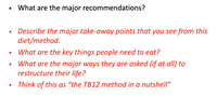 What are the major recommendations?
Describe the major take-away points that you see from this
diet/method.
What are the key things people need to eat?
What are the major ways they are asked (if at all) to
restructure their life?
Think of this as “the TB12 method in a nutshell"
