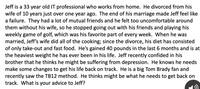 Jeff is a 33 year old IT professional who works from home. He divorced from his
wife of 10 years just over one year ago. The end of his marriage made Jeff feel like
a failure. They had a lot of mutual friends and he felt too uncomfortable around
them without his wife, so he stopped going out with his friends and playing his
weekly game of golf, which was his favorite part of every week. When he was
married, Jeff's wife did all of the cooking; since the divorce, his diet has consisted
of only take-out and fast food. He's gained 40 pounds in the last 6 months and is at
the heaviest weight he has ever been in his life. Jeff recently confided in his
brother that he thinks he might be suffering from depression. He knows he needs
make some changes to get his life back on track. He is a big Tom Brady fan and
recently saw the TB12 method. He thinks might be what he needs to get back on
track. What is your advice to Jeff?
