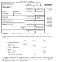 CORRECTED (if checked)
PAYER'S name, street address, city or town, state or province, country, ZIP 1a Total ordinary dividends
or foreign postal code, and telephone no.
OMB No. 1545-0110
$ 850.00
Dividends and
Distributions
Devona Corporation
33133 Hilltop Drive
Alpine, CA 91901
2019
1b Qualified dividends
2$
694.00
Form 1099-DIv
2a Total capital gain distr.
2b Unrecap. Sec. 1250 gain
Сopy B
24
For Recipient
PAYER'S TIN
RECIPIENT'S TIN
2c Section 1202 gain
2d Collectibles (28%) gain
27-1234567
313-13-1313
24
RECIPIENT'S name
3 Nondividend distributions 4 Federal income tax withheld
24
24
0.00
6 Investment expenses
This is important tax
information and is
Sally Heck
being furnished to
the IRS. If you are
required to file a
retum, a negligence
penalty or other
sanction may be
imposed on you it
this income is taxable
and the IRS
determines that it has
not been reported.
5 Section 199A dividends
Street address including apt. no.)
1420 Pasadena Blvd
7 Foreign tax paid
8 Foreign courtry or US. poesession
City or town, state or province, country, and ZIP or foreign postal code
2$
Carrollton, TX 75007
9 Cash liquidation distributions 10 Noncash liquidation distributions
24
24
FATCA filing 11 Exempt-interest dividends 12 Specified private activity
requirement
bond interest dividends
Account number (see instructions)
13 State 14 Szteidentication no 15 State tax withheld
24
Form 1099-DIV
(keep for your records)
www.irs.gow/Form1099DIV
Department of the Treasury - Intermal Revenue Service
The Hecks also received the following dividends and interest in 2019 (Forms 1099-DIV
not shown):
Sally
Charles
Jointly
Qualifying dividends:
Altus Inc.
$2,000
Buller Corp.
Gene Corporation
Interest:
$350
$3,100
Porcine Bank
1,245
River Bank
650
City of New York Bonds
100
Assuming the Hecks file a joint tax return, complete Schedule B of Form 1040 (on
Page 2-53) for them for the 2019 tax year. Do not attempt to complete the Qualified
Dividends and Capital Gain Tax Worksheet.
