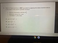 7. Which of these functions is NOT equivalent to applying the below transformations
to the graph of the parent quadratic function?
Vertical compression (shrink) of i
Reflection across the y-axis
Translation 3 units down
A gc)-(-글x)-3
B g(x) =x² - 3
C g(2) = (2) - 3
%3D
%3D
D g(x) = (-2x)² – 3
minate Education TM, Inc.
