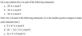 **Transcription for Educational Website**

---

**Give one solution for \( x \) in each of the following statements.**

a. \( 25 \equiv x \mod 5 \)

b. \( 36 \equiv x \mod 8 \)

c. \( 50 \equiv x \mod 9 \)

---

**Solve for \( x \) in each of the following statements.**
(\( x \) is the smallest positive integer to make each statement true.)

a. \( 5 + 4^3 \equiv x \mod 9 \)

b. \( 18 - \frac{12}{3} \equiv x \mod 5 \)

c. \( 3x + 5 \equiv 0 \mod 11 \)

---