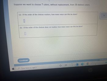 Suppose we want to choose 7 colors, without replacement, from 10 distinct colors.
(a) If the order of the choices matters, how many ways can this be done?
10
(b) If the order of the choices does not matter, how many ways can this be done?
0
Continue
Ei
Cut
Type here to search
W
X
Ⓒ2022 McG