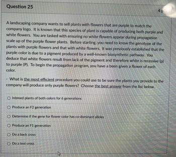 Question 25
4 PL
A landscaping company wants to sell plants with flowers that are purple to match the
company logo. It is known that this species of plant is capable of producing both purple and
white flowers. You are tasked with ensuring no white flowers appear during propagation
scale up of the purple flower plants. Before starting, you need to know the genotype of the
plants with purple flowers and that with white flowers. It was previously established that the
purple color is due to a pigment produced by a well-known biosynthetic pathway. You
deduce that white flowers result from lack of the pigment and therefore white is recessive (p)
to purple (P). To begin the propagation program, you have a been given a flower of each
color.
What is the most efficient procedure you could use to be sure the plants you provide to the
company will produce only purple flowers? Choose the best answer from the list below.
O Inbreed plants of both colors for 6 generations
O Produce an F2 generation
O Determine if the gene for flower color has co-dominant alleles
O Produce an F1 generation
O Do a back cross
O Do a test cross