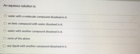 An aqueous solution is:
water with a molecular compound dissolved in it.
O an ionic compound with water dissolved in it.
water with another compound dissolved in it.
O none of the above
any liquid with another compound dissolved in it.
