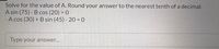 Solve for the value of A. Round your answer to the nearest tenth of a decimal.
A sin (75) - B cos (20) = 0
- A cos (30) +B sin (45) - 20 = 0
Type your answer...
