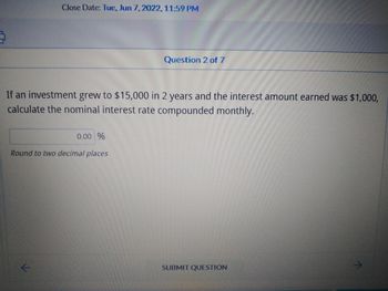 Close Date: Tue, Jun 7, 2022, 11:59 PM
Question 2 of 7
If an investment grew to $15,000 in 2 years and the interest amount earned was $1,000,
calculate the nominal interest rate compounded monthly.
0.00 %
Round to two decimal places
SUBMIT QUESTION
11
^