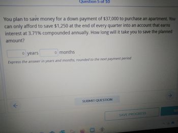 Question 5 of 10
You plan to save money for a down payment of $37,000 to purchase an apartment. You
can only afford to save $1,250 at the end of every quarter into an account that earns
interest at 3.71% compounded annually. How long will it take you to save the planned
amount?
o years
o months
Express the answer in years and months, rounded to the next payment period
SUBMIT QUESTION
k
SU
1
O
0
SAVE PROGRESS