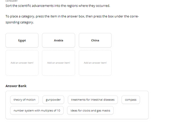 CATEGORY
Sort the scientific advancements into the regions where they occurred.
To place a category, press the item in the answer box, then press the box under the corre-
sponding category.
Egypt
Add an answer item!
Answer Bank
theory of motion
Arabia
Add an answer item!
gunpowder
number system with multiples of 10
China
Add an answer item!
treatments for intestinal diseases
ideas for clocks and gas masks
compass