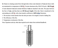 Q. Steam in a heating system flows through tubes whose outer diameter is 5 cm and whose walls
are maintained at a temperature of 130 °C. Circular aluminum alloy 2024-T6 fins k = 186 W/m.K
of outer diameter 6 cm and constant thickness 1 mm are attached to the tube. The space between
the fins is 3 mm, and thus there are 250 fins per length of the tube. Heat is transferred to the
surrounding air at 25 °C, with a heat transfer coefficient of 40W/m².K. Determine:
1. The increase in heat transfer from the tube per meter of its length as result of adding fins.
2. The efficiency of the fins.
3. Temperature at mid-point of the fins.
Note: Equations and any other data required can be taken from textbook/handbook.
130°C
25°C
