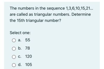 The numbers in the sequence 1,3,6,10,15,21...
are called as triangular numbers. Determine
the 15th triangular number?
Select one:
a. 55
O b.
78
O C.
120
O d. 105