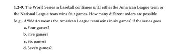 1.2-9. The World Series in baseball continues until either the American League team or
the National League team wins four games. How many different orders are possible
(e.g., ANNAAA means the American League team wins in six games) if the series goes
a. Four games?
b. Five games?
c. Six games?
d. Seven games?