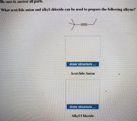 Be sure to answer all parts.
What acetylide anion and alkyl chloride can be used to prepare the following alkyne?
draw structure...
Acetylide Anion
draw structure
Alkyl Chloride
