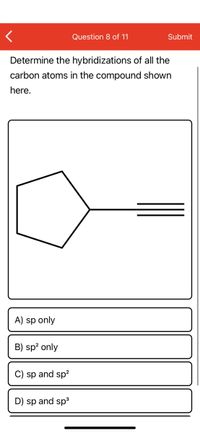 **Question 8 of 11**

**Determine the hybridizations of all the carbon atoms in the compound shown here.**

[Diagram Explanation: The image depicts a structural formula consisting of a five-membered carbon ring (a cyclopentane) connected to a carbon chain with a triple bond at the end, indicating an alkyne group.]

**Options:**

A) sp only

B) sp² only

C) sp and sp²

D) sp and sp³