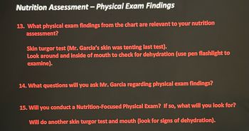 Nutrition Assessment - Physical Exam Findings
13. What physical exam findings from the chart are relevant to your nutrition
assessment?
Skin turgor test (Mr. Garcia's skin was tenting last test).
Look around and inside of mouth to check for dehydration (use pen flashlight to
examine).
14. What questions will you ask Mr. Garcia regarding physical exam findings?
15. Will you conduct a Nutrition-Focused Physical Exam? If so, what will you look for?
Will do another skin turgor test and mouth (look for signs of dehydration).